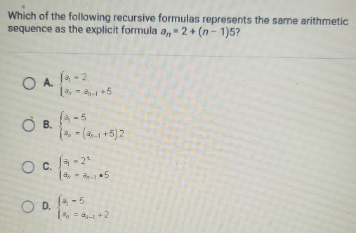 Which of the following recursive formulas represents the same arithmetic
sequence as the explicit formula a_n=2+(n-1)5 ?
A. beginarrayl a_1=2 a_n=a_n-1+5endarray.
B. beginarrayl a_1=5 a_n=(a_n-1+5)2endarray.
C. beginarrayl a_1=2^t a_n=a_n-1· 5endarray.
D. beginarrayl a_1=5 a_n=a_n-1+2endarray.