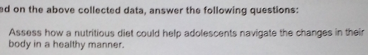 ed on the above collected data, answer the following questions: 
Assess how a nutritious diet could help adolescents navigate the changes in their 
body in a healthy manner.