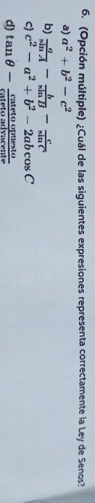 (Opción múltiple) ¿Cuál de las siguientes expresiones representa correctamente la Ley de Senos?
a) a^2+b^2-c^2
b)  a/sin A - b/sin B - c/sin C 
C) c^2-a^2+b^2-2abcos C
d) tan θ - catetoopuesto/catetoadvacente 