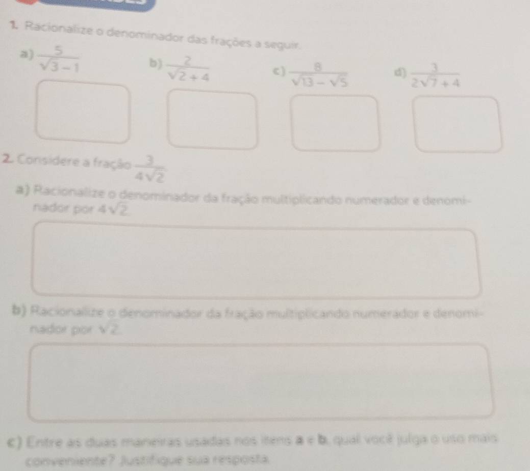 Racionalize o denominador das frações a seguir. 
a)  5/sqrt(3)-1 
b)  2/sqrt(2)+4 
c )  8/sqrt(13)-sqrt(5)   3/2sqrt(7)+4 
d) 
2 Considere a fração  3/4sqrt(2) 
a) Racionalize o denominador da fração multiplicando numerador e denomi- 
nador por 4sqrt(2)
b) Racionalize o denominador da fração multiplicando numerador e denomi- 
nador por sqrt(2)
c) Entre as duas maneiras usadas nos itens a=b , qual você julga o uso mais 
conveniente? Justifiqué sua resposta.