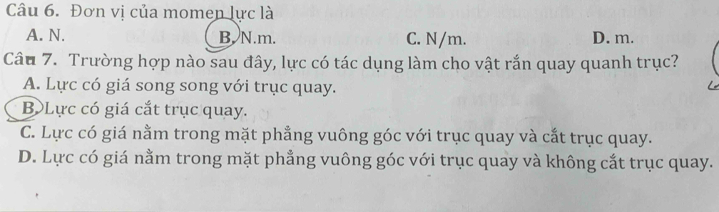 Đơn vị của momen lực là
A. N. B. N. m. C. N/m. D. m.
Câu 7. Trường hợp nào sau đây, lực có tác dụng làm cho vật rắn quay quanh trục?
A. Lực có giá song song với trục quay.
B Lực có giá cắt trục quay.
C. Lực có giá nằm trong mặt phẳng vuông góc với trục quay và cắt trục quay.
D. Lực có giá nằm trong mặt phẳng vuông góc với trục quay và không cắt trục quay.