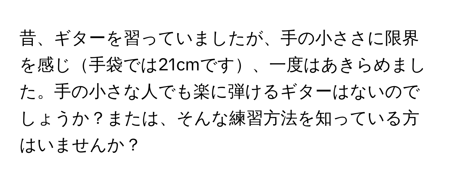 昔、ギターを習っていましたが、手の小ささに限界を感じ手袋では21cmです、一度はあきらめました。手の小さな人でも楽に弾けるギターはないのでしょうか？または、そんな練習方法を知っている方はいませんか？