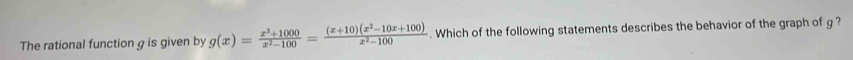 The rational function g is given by g(x)= (x^3+1000)/x^2-100 = ((x+10)(x^2-10x+100))/x^2-100 . Which of the following statements describes the behavior of the graph of g ?