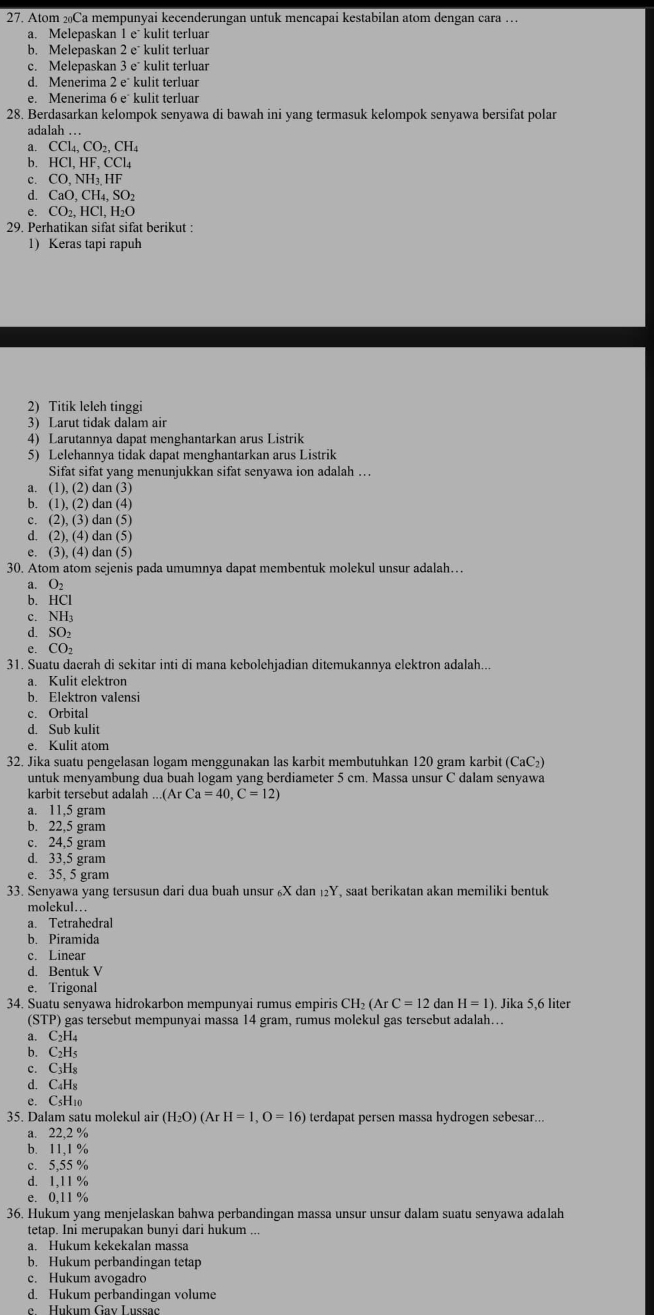 Atom ₂Ca mempunyai kecenderungan untuk mencapai kestabilan atom dengan cara …
a. Melepaskan 1 e kulit terluar
b. Melepaskan 2e^- kulit terluar
c. Melepaskan 3e kulit terluar
d. Menerima 2e^- kulit terluar
e. Menerima  kulit terluar
28. Berdasarkan kelompok senyawa di bawah ini yang termasuk kelompok senyawa bersifat polar
adalah …
a. CCl_4,CO_2,CH_4
b. HCI,HF,CCl_4
c. CO,NH_3.HF
d. CaO,CH_4,SO_2
e. CO_2,HCl,H_2O
29. Perhatikan sifat sifat berikut :
1) Keras tapi rapuh
2) Titik leleh tinggi
3) Larut tidak dalam air
4) Larutannya dapat menghantarkan arus Listrik
5) Lelehannya tidak dapat menghantarkan arus Listrik
Sifat sifat yang menunjukkan sifat senyawa ion adalah …
a. (1),(2)dan(3)
b. (1),(2)dan(4)
c. (2),(3)dan(5)
d. (2),(4) dan (5)
e. (3),(4) dan (5)
30. Atom atom sejenis pada umumnya dapat membentuk molekul unsur adalah…
a. O
b. HCl
c. NH
d. SC
e. CO_2
31. Suatu daerah di sekitar inti di mana kebolehjadian ditemukannya elektron adalah...
a. Kulit elektron
b. Elektron valensi
c. Orbital
d. Sub kulit
e. Kulit atom
32. Jika suatu pengelasan logam menggunakan las karbit membutuhkan 120 gram karbit (CaC₂)
untuk menyambung dua buah logam yang berdiameter 5 cm. Massa unsur C dalam senyawa
karbit tersebut adalah .....(ArCa=40,C=12)
a. 11,5 gram
b. 22,5 gram
c. 24,5 gram
d. 33,5 gram
e. 35, 5 gram
33. Senyawa yang tersusun dari dua buah unsur ₆X dan ₁₂Y, saat berikatan akan memiliki bentuk
molekul…
a. Tetrahedral
b. Piramida
c. Linear
d. Bentuk V
e. Trigonal
34. Suatu senyawa hidrokarbon mempunyai rumus empiris CH_2(ArC=12 dan H=1) ). Jika 5,6 liter
(STP) gas tersebut mempunyai massa 14 gram, rumus molekul gas tersebut adalah….
a. C₂H₄
b. C₂Hs
c. C₃H₈
d. C₄H₈
e. C₅H10
35. Dalam satu molekul air (H_2O)(ArH=1,O=16) terdapat persen massa hydrogen sebesar...
a. 22,2 %
b. 11,1 %
c. 5,55 %
d. 1,11 %
e. 0,11 %
36. Hukum yang menjelaskan bahwa perbandingan massa unsur unsur dalam suatu senyawa adalah
tetap. Ini merupakan bunyi dari hukum ...
a. Hukum kekekalan massa
b. Hukum perbandingan tetap
c. Hukum avogadro
d. Hukum perbandingan volume
e  Hukum Gav Lussac