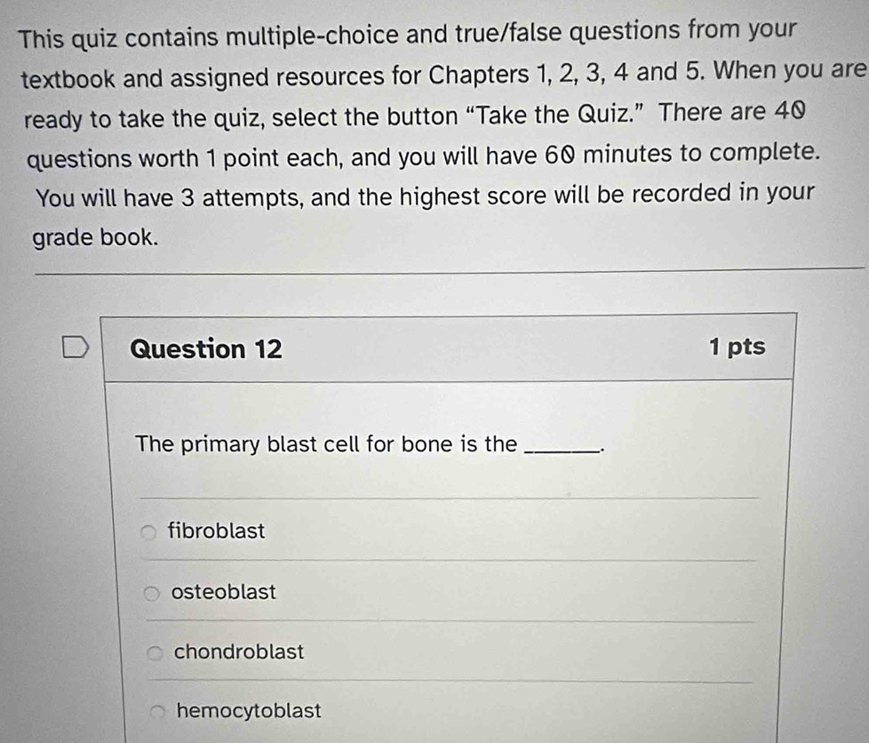 This quiz contains multiple-choice and true/false questions from your
textbook and assigned resources for Chapters 1, 2, 3, 4 and 5. When you are
ready to take the quiz, select the button “Take the Quiz.” There are 40
questions worth 1 point each, and you will have 60 minutes to complete.
You will have 3 attempts, and the highest score will be recorded in your
grade book.
Question 12 1 pts
The primary blast cell for bone is the __.
fibroblast
osteoblast
chondroblast
hemocytoblast