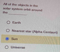 All of the objects in the
solar system orbit around
the_ _-
Earth
Nearest star (Alpha Centauri)
Sun
Universe