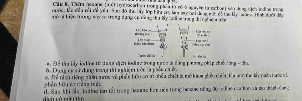 Thêm hexane (một hydrocarbon trong phân tử có 6 nguyên tử carbon) vào dung dịch iodine trong
nước, lắc đều rồi đề yên. Sau đó thu lấy lớp hữu cơ, làm bay hơi dung môi để thu lấy iodine. Hình dưới đây
mô tả hiện tượng xảy ra trong dụng cụ dùng thu lầy iodine trong thí nghiệm trên.
a. Để thu lấy iodine từ dung dịch iodine trong nước ta dùng phương pháp chiết lỏng - rấn.
b. Dụng cụ sử dụng trong thí nghiệm trên là phẫu chiết.
c. Để tách riêng phần nước và phần hữu cơ từ phễu chiết ta mở khoá phễu chiết, lần lượt thu lấy phần nước và
phần hữu cơ riêng biệt.
d. Sau khi lắc, iodine tan tốt trong hexane hơn nên trong hexane nồng độ iodine cao hơn và tạo thành dung
dich có màu tím.