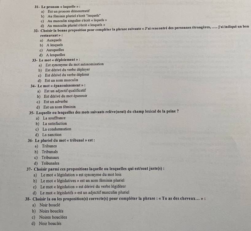 31- Le pronom « laquelle » :
a) Est un pronom démonstratif
b) Au féminin pluriel s'écrit "lesquels"
c) Au masculin singulier s'écrit « lequels »
d) Au masculin pluriel s'écrit « lesquels »
32- Choisir la bonne proposition pour compléter la phrase suivante « J'ai rencontré des personnes étrangères, ..... j'ai indiqué un bon
restaurant » :
a) Auxquels
b) A lesquels
c) Auxquelles
d) A lesquelles
33- Le mot « déploiement » :
a) Est synonyme du mot autonomisation
b) Est dérivé du verbe déployer
c) Est dérivé du verbe déplorer
d) Est un nom masculin
34- Le mot « épanouissement » :
a) Est un adjectif qualificatif
b) Est dérivé du mot épanouir
c) Est un adverbe
d) Est un nom féminin
35- Laquelle ou lesquelles des mots suivants relève(nent) du champ lexical de la peine ?
a) La souffrance
b) La satisfaction
c) La condamnation
d) La sanction
36- Le pluriel du mot « tribunal » est :
a) Tribunes
b) Tribunals
c) Tribunaux
d) Tribunales
37- Choisir parmi ces propositions laquelle ou lesquelles qui est/sont juste(s) :
a) Le mot « législation » est synonyme du mot lois
b) Le mot « législatives » est un nom féminin pluriel
c) Le mot « législation » est dérivé du verbe légiférer
d) Le mot « législatifs » est un adjectif masculin pluriel
38- Choisir la ou les proposition(s) correcte(s) pour compléter la phrase : « Tu as des cheveux... » :
a) Noir bouclé
b) Noirs bouclés
c) Noires bouclées
d) Noir bouclés