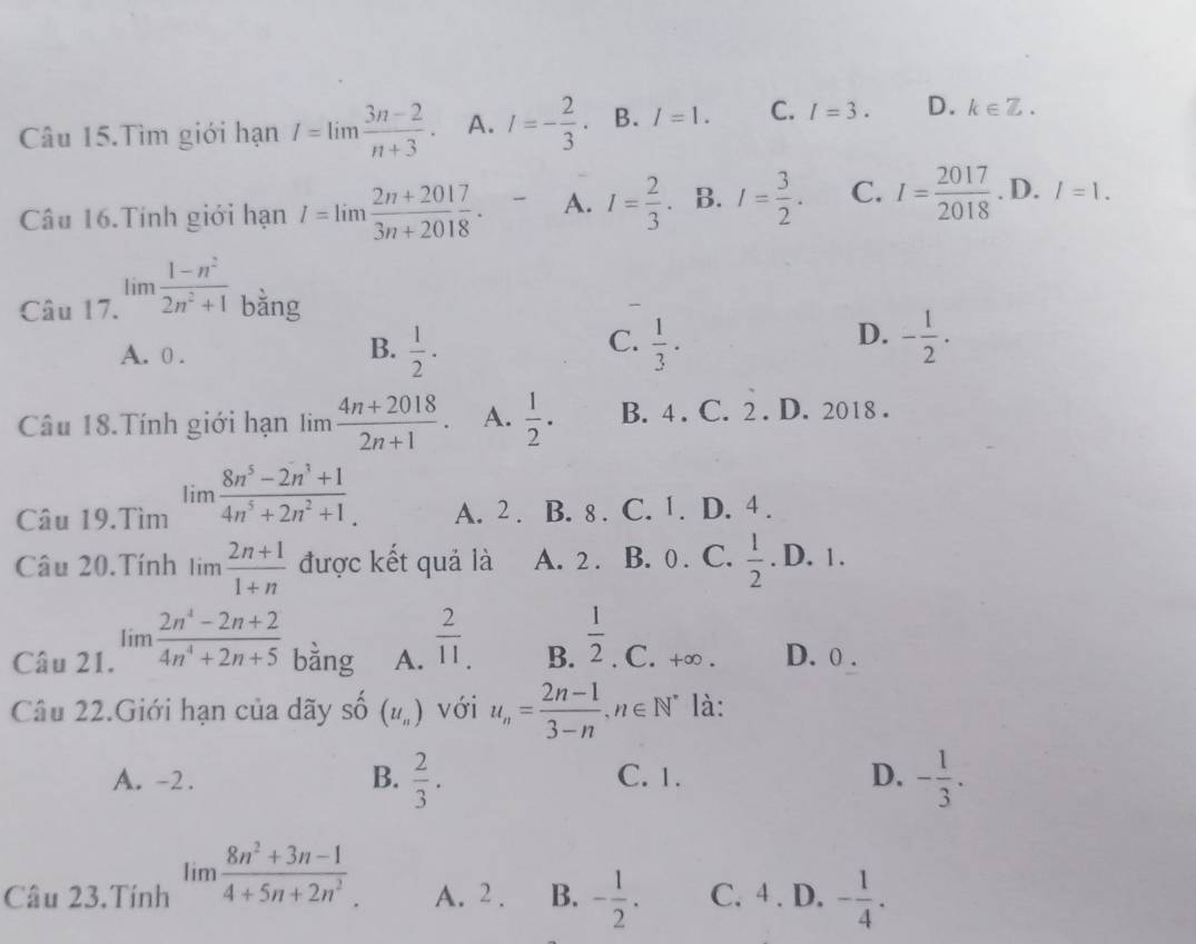 Câu 15.Tìm giới hạn I=lim (3n-2)/n+3 . A. I=- 2/3  B. I=1. C. I=3. D. k∈ Z.
Câu 16. Tính giới hạn I=limlimits  (2n+2017)/3n+2018 . A. I= 2/3 . B. I= 3/2 . C. I= 2017/2018 . D. l=1.
Câu 17. limlimits  (1-n^2)/2n^2+1  bằng
C.
A. 0 .  1/2 ·  1/3 ·
B.
D. - 1/2 .
Câu 18.Tính giới hạn lim  (4n+2018)/2n+1 . A.  1/2 · B. 4 . C. 2 . D. 2018 .
Câu 19.Tìm limlimits  (8n^5-2n^3+1)/4n^5+2n^2+1 . A. 2 . B. 8 . C. 1. D. 4 .
Câu 20.Tính limlimits  (2n+1)/1+n  được kết quả là A. 2 . B. 0 . C.  1/2 . D. 1 .
Câu 21. limlimits  (2n^4-2n+2)/4n^4+2n+5  bàng A.  2/11 . B.  1/2 . C. +∞ . D. 0 .
Câu 22.Giới hạn của dãy shat O(u_n) với u_n= (2n-1)/3-n ,n∈ N^* là:
A. -2. B.  2/3 . C. 1. D. - 1/3 .
Câu 23.Tính limlimits  (8n^2+3n-1)/4+5n+2n^2 . A. 2 . B. - 1/2 . C. 4 . D. - 1/4 .