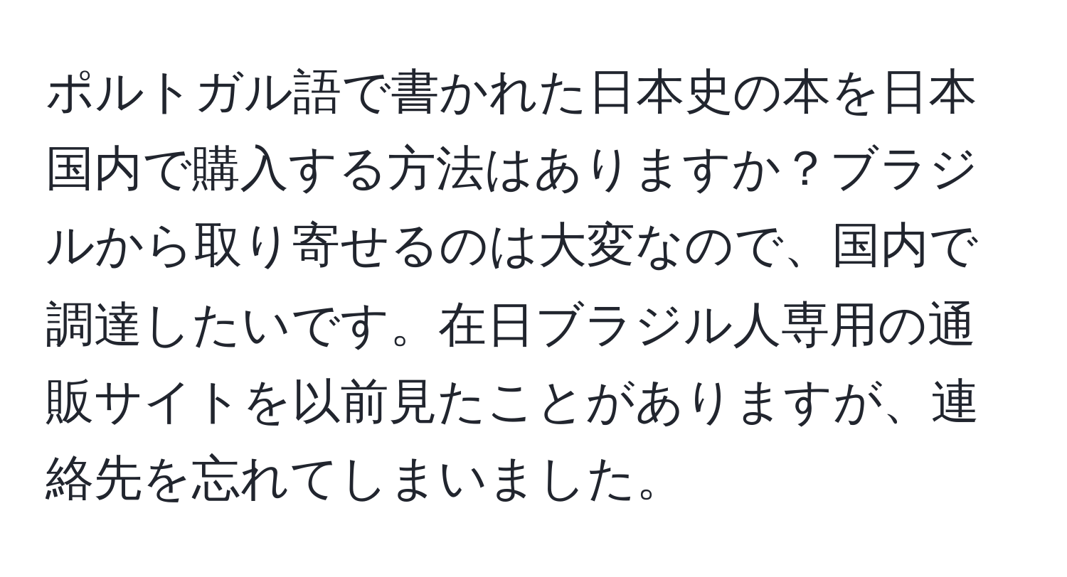 ポルトガル語で書かれた日本史の本を日本国内で購入する方法はありますか？ブラジルから取り寄せるのは大変なので、国内で調達したいです。在日ブラジル人専用の通販サイトを以前見たことがありますが、連絡先を忘れてしまいました。