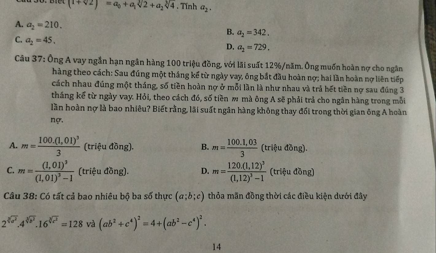 (1+sqrt(2))=a_0+a_1sqrt[3](2)+a_2sqrt[3](4). Tính a_2.
A. a_2=210.
B. a_2=342.
C. a_2=45.
D. a_2=729.
Câu 37: Ông A vay ngắn hạn ngân hàng 100 triệu đồng, với lãi suất 12%/năm. Ông muốn hoàn nợ cho ngân
hàng theo cách: Sau đúng một tháng kế từ ngày vay, ông bắt đầu hoàn nợ; hai lần hoàn nợ liên tiếp
cách nhau đúng một tháng, số tiền hoàn nợ ở mỗi lần là như nhau và trả hết tiền nợ sau đúng 3
tháng kể từ ngày vay. Hỏi, theo cách đó, số tiền m mà ông A sẽ phải trả cho ngân hàng trong mỗi
lần hoàn nợ là bao nhiêu? Biết rằng, lãi suất ngân hàng không thay đổi trong thời gian ông A hoàn
nợ.
A. m=frac 100.(1,01)^33 (triệu đồng). B. m= (100.1,03)/3  (triệu đồng).
C. m=frac (1,01)^3(1,01)^3-1 (triệu đồng). D. m=frac 120.(1,12)^3(1,12)^3-1 (triệu đồng)
Câu 38: Có tất cả bao nhiêu bộ ba số thực (a;b;c) thỏa mãn đồng thời các điều kiện dưới đây
2^(sqrt[3](a^2)).4^(sqrt[3](b^2)).16^(sqrt[3](c^2))=128 và (ab^2+c^4)^2=4+(ab^2-c^4)^2.
14