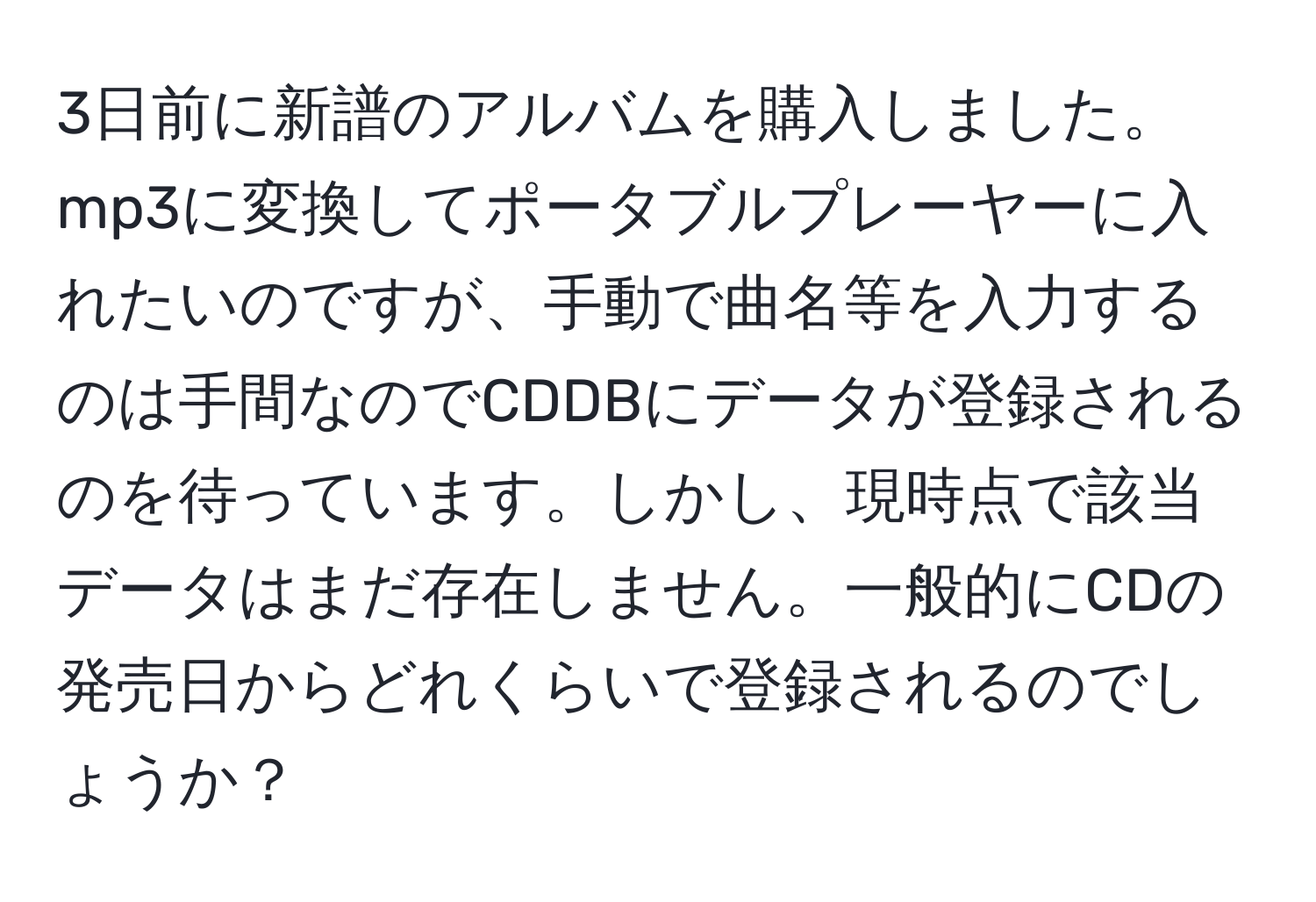 3日前に新譜のアルバムを購入しました。mp3に変換してポータブルプレーヤーに入れたいのですが、手動で曲名等を入力するのは手間なのでCDDBにデータが登録されるのを待っています。しかし、現時点で該当データはまだ存在しません。一般的にCDの発売日からどれくらいで登録されるのでしょうか？