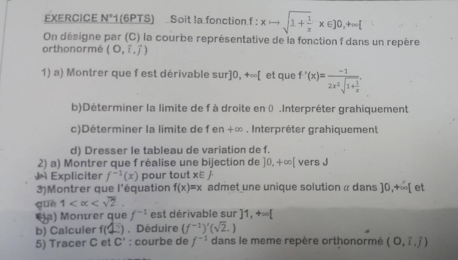 EXERCICE N° 1 (6PTS) Soit la fonction f : xto sqrt(1+frac 1)x* ∈ ]0,+∈fty [
On désigne par (C) la courbe représentative de la fonction f dans un repère 
orthonormé (O,vector i,vector j)
1) a) Montrer que f est dérivable sur] 10,+∈fty [ et que f'(x)=frac -12x^2sqrt(1+frac 1)x. 
b)Déterminer la limite de f à droite en 0.Interpréter grahiquement 
c)Déterminer la limite de f en +∞. Interpréter grahiquement 
d) Dresser le tableau de variation de f. 
2) a) Montrer que f réalise une bijection de ]0,+∈fty [ vers J 
Expliciter f^(-1)(x) pour tout x∈ J. 
3)Montrer que l'équation f(x)=x admet une unique solution α dans ]0,+∈fty [
què 1 . et 
Ha) Montrer que f^(-1) est dérivable sur ]1,+∈fty [
b) Calculer f(□ ). Déduire (f^(-1))'(sqrt(2).)
5) Tracer C et C' : courbe de f^(-1) dans le meme repère orthonormé (O,vector i,vector j)