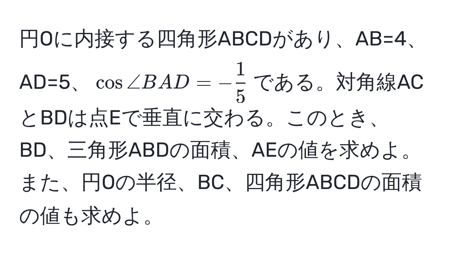 円Oに内接する四角形ABCDがあり、AB=4、AD=5、(cos ∠ BAD = - 1/5 )である。対角線ACとBDは点Eで垂直に交わる。このとき、BD、三角形ABDの面積、AEの値を求めよ。また、円Oの半径、BC、四角形ABCDの面積の値も求めよ。