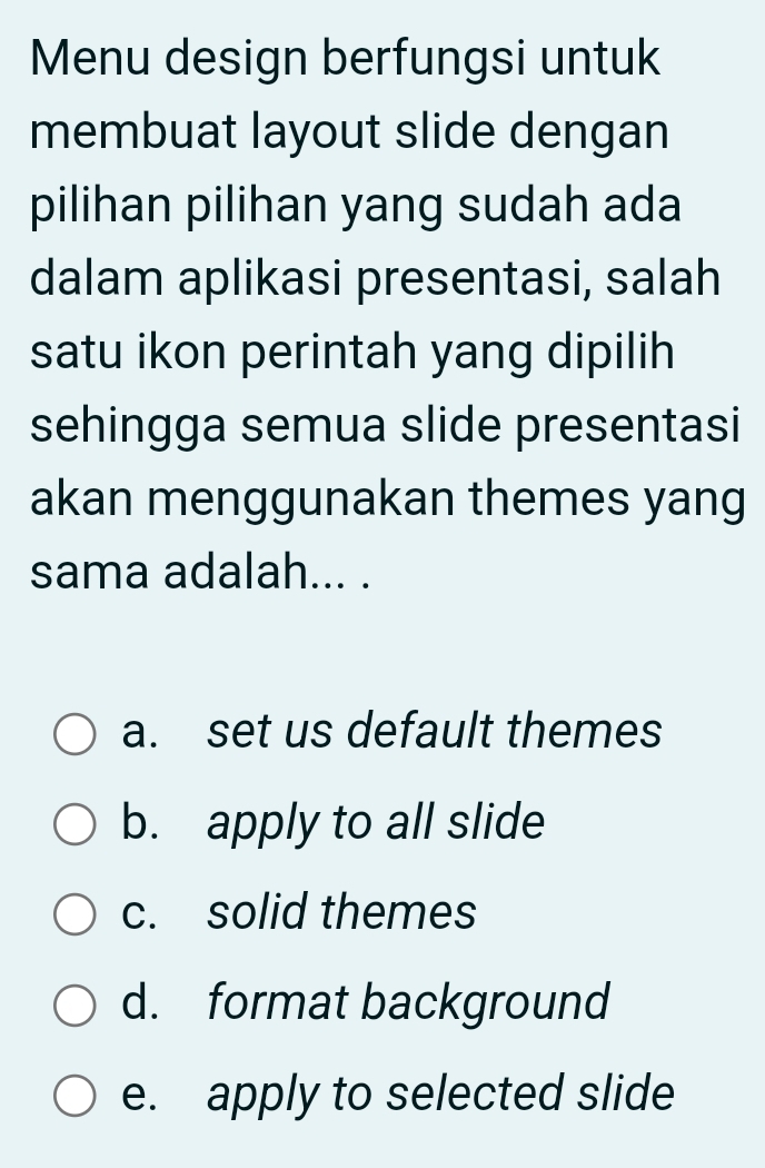 Menu design berfungsi untuk
membuat layout slide dengan
pilihan pilihan yang sudah ada
dalam aplikasi presentasi, salah
satu ikon perintah yang dipilih
sehingga semua slide presentasi
akan menggunakan themes yang
sama adalah... .
a. set us default themes
b. apply to all slide
c. solid themes
d. format background
e. apply to selected slide