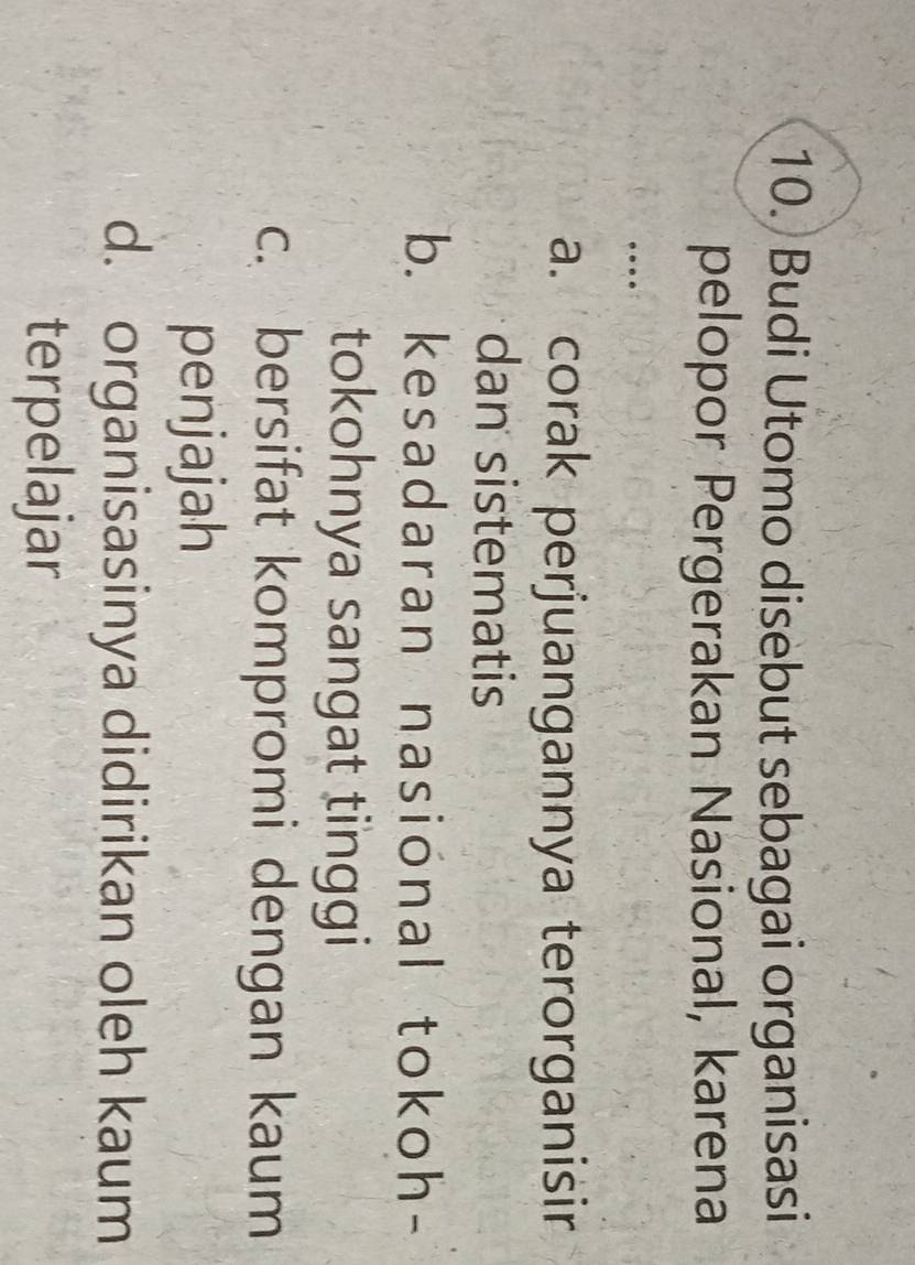 Budi Utomo disebut sebagai organisasi
pelopor Pergerakan Nasional, karena
…
a. corak perjuangannya terorganisir
dan sistematis
b. kesadaran nasional tokoh-
tokohnya sangat tinggi
c. bersifat kompromi dengan kaum
penjajah
d. organisasinya didirikan oleh kaum
terpelajar