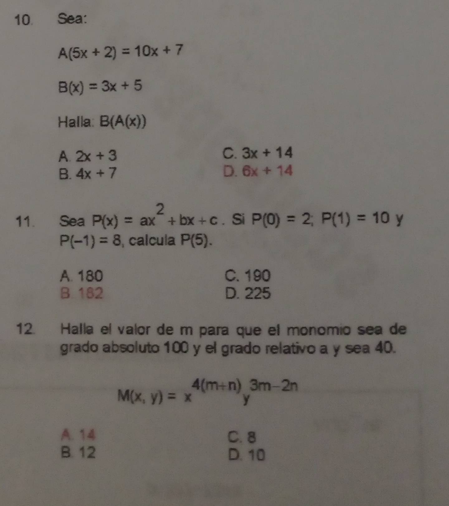 Sea:
A(5x+2)=10x+7
B(x)=3x+5
Halla: B(A(x))
C.
A. 2x+3 3x+14
B. 4x+7 D. 6x+14
11. Sea P(x)=ax^2+bx+c. Si P(0)=2; P(1)=10 y
P(-1)=8 , calcula P(5).
A. 180 C. 190
B. 182 D. 225
12. Halla el valor de m para que el monomio sea de
grado absoluto 100 y el grado relativo a y sea 40.
M(x,y)=x^(4(m+n))y^(3m-2n)
A. 14 C. 8
B. 12 D. 10