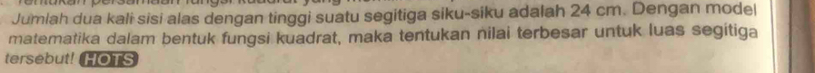 Jumlah dua kali sisi alas dengan tinggi suatu segitiga siku-siku adalah 24 cm. Dengan mode| 
matematika dalam bentuk fungsi kuadrat, maka tentukan nilai terbesar untuk luas segitiga 
tersebut! HOTS