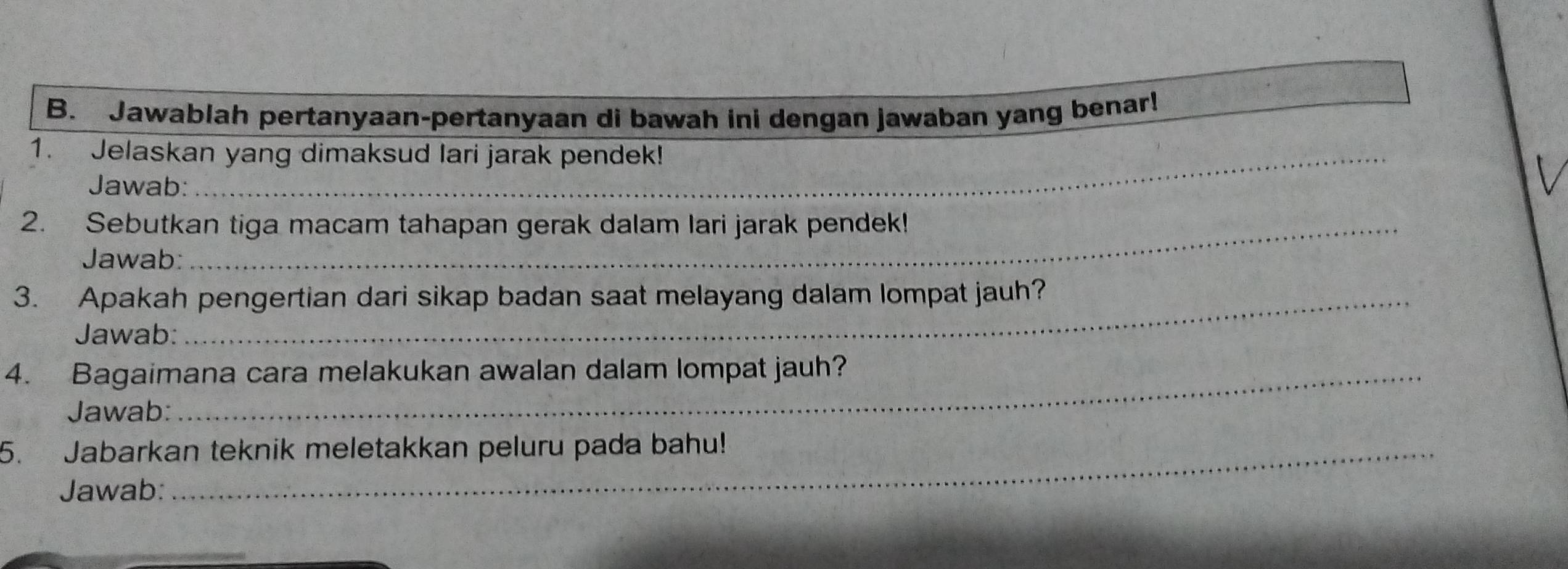 Jawablah pertanyaan-pertanyaan di bawah ini dengan jawaban yang benar! 
1. Jelaskan yang dimaksud lari jarak pendek! 
Jawab: 
2. Sebutkan tiga macam tahapan gerak dalam lari jarak pendek! 
Jawab: 
3. Apakah pengertian dari sikap badan saat melayang dalam lompat jauh? 
Jawab: 
4. Bagaimana cara melakukan awalan dalam lompat jauh? 
Jawab: 
5. Jabarkan teknik meletakkan peluru pada bahu! 
Jawab: