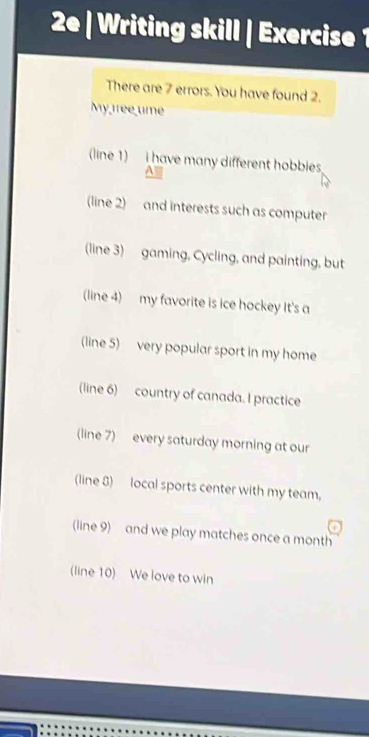 2e | Writing skill | Exercise1 
There are 7 errors. You have found 2. 
My tree ume 
(line 1) i have many different hobbies 
(line 2) and interests such as computer 
line 3) gaming, Cycling, and painting, but 
(line 4) my favorite is ice hockey It's a 
(line 5) very popular sport in my home 
(line 6) country of canada. I practice 
(line 7) every saturday morning at our 
(line 8) local sports center with my team. 
(line 9) and we play matches once a month 
(line 10) We love to win