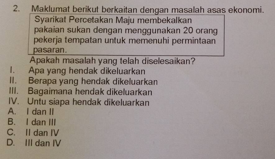 Maklumat berikut berkaitan dengan masalah asas ekonomi.
Syarikat Percetakan Maju membekalkan
pakaian sukan dengan menggunakan 20 orang
pekerja tempatan untuk memenuhi permintaan
pasaran.
Apakah masalah yang telah diselesaikan?
1. Apa yang hendak dikeluarkan
II. Berapa yang hendak dikeluarkan
III. Bagaimana hendak dikeluarkan
IV. Untu siapa hendak dikeluarkan
A. I dan II
B. I dan III
C. II dan IV
D. III dan IV