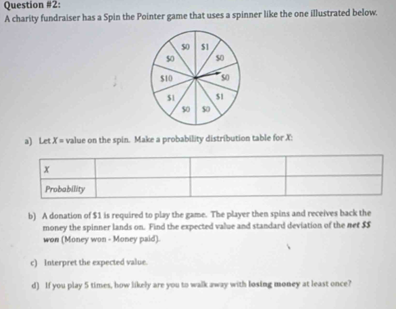 Question #2: 
A charity fundraiser has a Spin the Pointer game that uses a spinner like the one illustrated below. 
a) Let X= value on the spin. Make a probability distribution table for X : 
b) A donation of $1 is required to play the game. The player then spins and receives back the 
money the spinner lands on. Find the expected value and standard deviation of the net $S
won (Money won - Money paid). 
c) Interpret the expected value. 
d) If you play 5 times, how likely are you to walk away with losing money at least once?