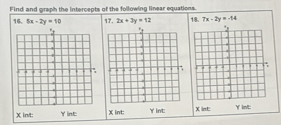 Find and graph the intercepts of the following linear equations.
16. 5x-2y=10 17. 2x+3y=12 18. 7x-2y=-14

X int: Y int: X int: Y int: X int: Y int: