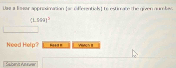 Use a linear approximation (or differentials) to estimate the given number.
(1.999)^5
Need Help? Read It Watch It 
Submit Answer