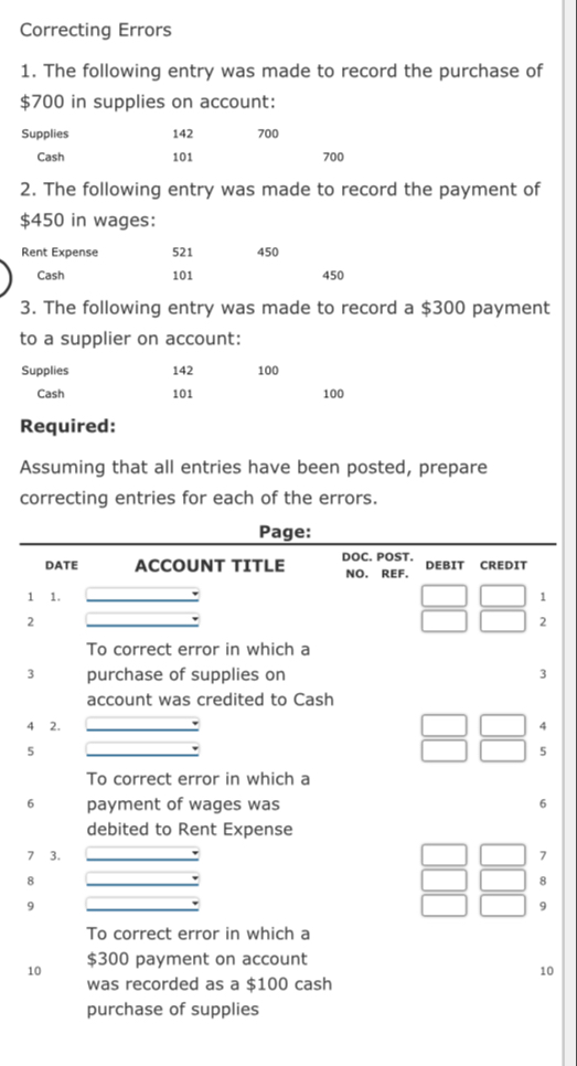 Correcting Errors 
1. The following entry was made to record the purchase of
$700 in supplies on account: 
Supplies 142 700
Cash 101 700
2. The following entry was made to record the payment of
$450 in wages: 
Rent Expense 521 450
Cash 101 450
3. The following entry was made to record a $300 payment 
to a supplier on account: 
Supplies 142 100
Cash 101 100
Required: 
Assuming that all entries have been posted, prepare 
correcting entries for each of the errors. 
Page: 
DATE ACCOUNT TITLE DOC. POST. DEBIT CREDIT 
NO. REF. 
1 1. 
1 
2 
2 
To correct error in which a 
3 purchase of supplies on 3
account was credited to Cash 
4 2. 4
5 
5 
To correct error in which a 
6 payment of wages was 6
debited to Rent Expense 
7 3. 7
8 
8 
9 
9 
To correct error in which a 
10 $300 payment on account 
10 
was recorded as a $100 cash 
purchase of supplies