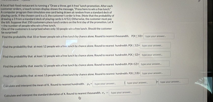 A local fast-food restaurant is running a "Draw a three, get it free" lunch promotion. After each 
customer orders, a touch-screen display shows the message, "Press here to win a free lunch." 
A computer program then simulates one card being drawn at random from a standard deck of 
playing cards. If the chosen card is a 3, the customer's order is free. (Note that the probability of 
drawing a 3 from a standard deck of playing cards is 4/52.) Otherwise, the customer must pay 
the bill. Suppose that 250 customers place lunch orders on the first day of the promotion. Let X
= the number of people who win a free lunch. 
One of the customers is surprised when only 10 people win a free lunch. Should the customer 
be surprised? 
Find the probability that 10 or fewer people win a free lunch by chance alone. Round to nearest thousandth. P(X≤ 10)= type your answer... 
Find the probability that at most 12 people win a free iunch by chance alone. Round to nearest hundredth. P(X≤ 12)= type your answer... 
Find the probability that at least 12 people win a free lunch by chance alone. Round to nearest hundredth. P(X≥ 12)= type your answer... 
Find the probability that exactly 12 people win a free lunch by chance alone. Round to nearest hundredth. P(X=12)= type your answer... 
Find the probability that at most 13 people win a free lunch by chance alone. Round to nearest hundredth. P(X≤ 13)= type your answer... 
Calculate and interpret the mean of X. Round to nearest hundredth. mu _2= type your answer... type your answer... ]= type your answer... 
Calculate and interpret the standard deviation of X. Round to nearest thousandth. sigma _x= type your answer...