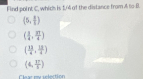 Find point C, which is 1/4 of the distance from A to B.
(5, 8/5 )
( 3/4 , 37/4 )
( 13/4 , 19/4 )
(4, 17/5 )
Clear my selection