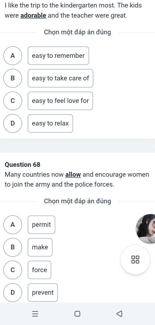 like the trip to the kindergarten most. The kids
were adorable and the teacher were great.
Chọn một đáp án đúng
A easy to remember
B easy to take care of
C easy to feel love for
D easy to relax
Question 68
Many countries now allow and encourage women
to join the army and the police forces.
Chọn một đáp án đúng
A permit
B make
□□
□□
C force
D prevent