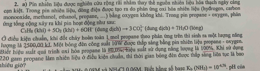 Pin nhiên liệu được nghiên cứu rộng rãi nhăm thay thế nguồn nhiên liệu hóa thạch ngày cảng 
cạn kiệt. Trong pin nhiên liệu, dòng điện được tạo ra do phản ứng oxi hóa nhiên liệu (hyđrogen, carbon 
monooxide, methanol, ethanol, propane, ...) bằng oxygen không khí. Trong pin propane - oxygen, phản 
ứng tổng cộng xảy ra khi pin hoạt động như sau:
C_3H_8(khi)+5O_2(khi)+6OH^- (dung dịch) to 3CO_3^((2-) (dung dịch) +7H_2)O (lỏng) 
Ở điều kiện chuẩn, khi đốt cháy hoàn toàn 1 mol propane theo phản ứng trên thì sinh ra một lượng năng 
lượng là 2500,00 kL Một bóng đèn công suất 10W được thắp sáng bằng pin nhiên liệu propane - oxygen. 
Biết hiệu suất quá trình oxi hóa propane là 80, 0%; hiệu suất sử dụng năng lượng là 100%. Khi sử dụng
220 gam propane làm nhiên liệu ở điều kiện chuẩn, thì thời gian bóng đèn được thắp sáng liên tục là bao 
nhiêu giờ? 
NHa 0.08M và NH· Cl.0.06M, Biết hằng số base K_b(NH_3)=10^(-4.76). pH của