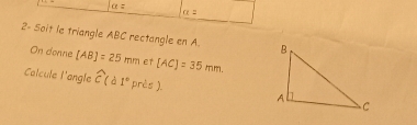 alpha =
a=
2- Soit le triangle ABC rectangle en A. 
On donne [AB]=25mm et [AC]=35mm. 
Calcule l'angle widehat c(d1° pr ès ).