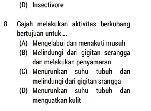 (D) Insectivore
8. Gajah melakukan aktivitas berkubang
bertujuan untuk....
(A) Mengelabui dan menakuti musuh
(B) Melindungi dari gigitan serangga
dan melakukan penyamaran
(C) Menurunkan suhu tubuh dan
melindungi dari gigitan srangga
(D) Menurunkan suhu tubuh dan
menguatkan kulit