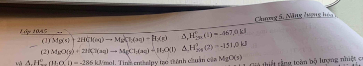 Chương 5. Năng lượng hóa 
Lớp 10A5 
(1) Mg(s)+2HCl(aq)to MgCl_2(aq)+H_2(g) △ _rH_(298)^0(1)=-467,0kJ
(2) MgO(s)+2HCl(aq)to MgCl_2(aq)+H_2O(l)△ _rH_(298)^0(2)=-151,0kJ
và △ _cH_(200)^0(H_2O.1)=-286kJ/mol. Tính enthalpy tạo thành chuẩn ciaMgO(s) tả thiết rằng toàn bộ lượng nhiệt cơ