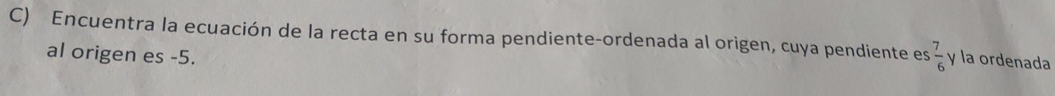 Encuentra la ecuación de la recta en su forma pendiente-ordenada al origen, cuya pendiente es  7/6  y la ordenada 
al origen es -5.