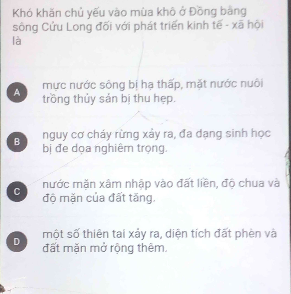 Khó khăn chủ yếu vào mùa khô ở Đồng bảng
sông Cửu Long đối với phát triển kinh tế - xã hội
là
A mực nước sông bị hạ thấp, mặt nước nuôi
trồng thủy sản bị thu hẹp.
B nguy cơ cháy rừng xáy ra, đa dạng sinh học
bị đe dọa nghiêm trọng.
nước mặn xâm nhập vào đất liền, độ chua và
C
độ mặn của đất tăng.
một số thiên tai xảy ra, diện tích đất phèn và
D
đất mặn mở rộng thêm.