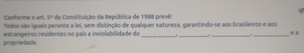 Conforme o art. 5° da Constituição da República de 1988 prevê: 
Todos são iguais perante a lei, sem distinção de qualquer natureza, garantindo-se aos brasileiros e aos 
estrangeiros residentes no país a inviolabilidade do ____e a 
. 
propriedade.