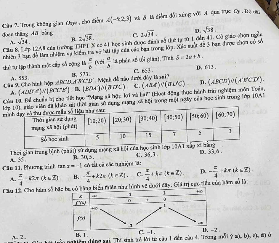 Trong không gian Oxyz , cho điểm A(-5;2;3) và B là điểm đối xứng với A qua trục Oy. Độ dài
đoạn thằng AB bằng
A. sqrt(34).
B. 2sqrt(38).
C. 2sqrt(34).
D. sqrt(38).
Câu 8. Lớp 12A8 của trường THPT X có 41 học sinh được đánh số thứ tự từ 1 đến 41. Cô giáo chọn ngẫu
nhiên 3 bạn để làm nhiệm vụ kiểm tra vở bài tập của các bạn trong lớp. Xác suất để 3 bạn được chọn có số
thứ tự lập thành một cấp số cộng là  a/b  (với  a/b  là phân số tối giản). Tính S=2a+b.
A. 553 . B. 573 . C. 653 . D. 613 .
Câu 9. Cho hình hộp ABCD. A'B'C'D' Mệnh đề nào dưới đây là sai?
A. (ADD'A')parallel (BCC'B') B. B. (BDA')//(B'D'C). C. (ABA')//(B'D'C). D. (ABCD)//(A'B'C'D').
Câu 10. Để chuẩn bị cho tiết học “Mạng xã hội: lợi và hại” (Hoạt động thực hành trải nghiệm môn Toán,
li gian sử dụng mạng xã hội trong một ngày của học sinh trong lớp 10A1
m
Thời gian trung bình (phút) sử dụng mạng xã hội
A. 35 . B. 30, 5 . C. 36, 3 . D. 33, 6 .
Câu 11. Phương trình tan x=-1 có tất cả các nghiệm là:
A.  π /4 +k2π (k∈ Z). B. - π /4 +k2π (k∈ Z). C.  π /4 +kπ (k∈ Z). D. - π /4 +kπ (k∈ Z).
Câu 12. Cho hàm số bậdưới đây. Giá trị cực tiểu của hàm số là:
A. 2.
B. 1 . .
rắc nghiêm đúng sai. Thí sinh trả lời từ câu 1 đến câu 4. Trong mỗi ý a), b), c), d) ở