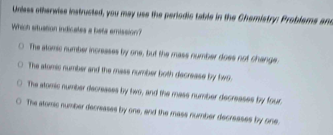 Unless otherwise instructed, you may use the periodic table in the Chemistry: Problems and
Which situation indicates a beta emission?
The atomic number increases by one, but the mass number does not change,
The atomis number and the mass number both decrease by two
The atomic number decreases by two, and the mass number decreases by four.
The atemic number decreases by one, and the mass number decreases by one.