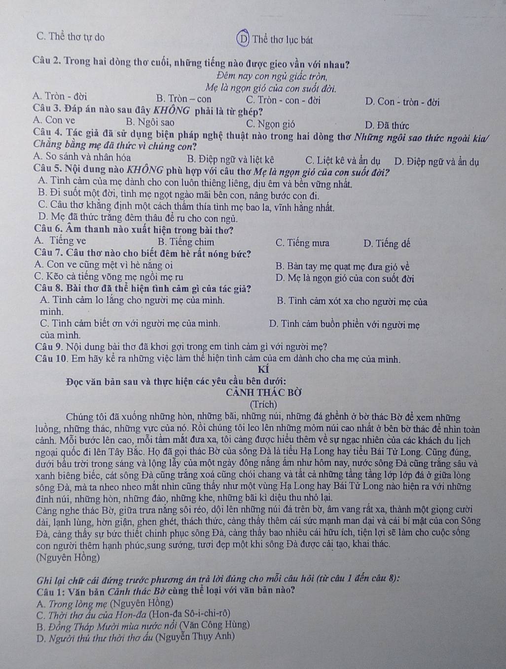 C. Thể thơ tự do D Thể thơ lục bát
Câu 2. Trong hai dòng thơ cuối, những tiếng nào được gico vần với nhau?
Đêm nay con ngủ giấc tròn,
Mẹ là ngọn gió của con suốt đời.
A. Tròn - đời B. Tròn - con C. Tròn - con - đời D. Con - tròn - đời
Câu 3. Đáp án nào sau đây KHÔNG phải là từ ghép?
A. Con ve B. Ngôi sao C. Ngọn gió D. Đã thức
Câu 4. Tác giả đã sử dụng biện pháp nghệ thuật nào trong hai dòng thơ Những ngôi sao thức ngoài kia/
Chẳng bằng mẹ đã thức vì chúng con?
A. So sánh và nhân hóa B. Điệp ngữ và liệt kê C. Liệt kê và ẩn dụ D. Điệp ngữ và ẩn dụ
Câu 5. Nội dung nào KHÔNG phù hợp với cầu thơ Mẹ là ngọn gió của con suốt đời?
A. Tình cảm của mẹ dành cho con luôn thiêng liêng, dịu êm và bền vững nhất.
B. Đi suốt một đời, tình mẹ ngọt ngào mãi bên con, nâng bước con đi.
C. Câu thơ khẳng định một cách thẩm thía tình mẹ bao la, vĩnh hằng nhất.
D. Mẹ đã thức trắng đêm thâu để ru cho con ngủ.
Câu 6. Âm thanh nào xuất hiện trong bài thơ?
A. Tiếng ve B. Tiếng chim C. Tiếng mưa D. Tiếng dế
Câu 7. Câu thơ nào cho biết đêm hè rất nóng bức?
A. Con ve cũng mệt vì hè nắng oi B. Bàn tay mẹ quạt mẹ đưa gió về
C. Kẽo cà tiếng võng mẹ ngồi mẹ ru D. Mẹ là ngọn gió của con suốt đời
Câu 8. Bài thơ đã thể hiện tình cảm gì của tác giả?
A. Tình cảm lo lắng cho người mẹ của mình. B. Tình cảm xót xa cho người mẹ của
mình.
C. Tình cảm biết ơn với người mẹ của mình. D. Tình cảm buồn phiền với người mẹ
của mình.
Câu 9. Nội dung bài thơ đã khơi gợi trong em tình cảm gì với người mẹ?
Câu 10. Em hãy kể ra những việc làm thể hiện tình cảm của em dành cho cha mẹ của mình.
kí
Đọc văn bản sau và thực hiện các yêu cầu bên dưới:
CảNH THác bờ
(Trích)
Chúng tôi đã xuống những hòn, những bãi, những núi, những đá ghềnh ở bờ thác Bờ để xem những
luồng, những thác, những vực của nó. Rồi chúng tôi leo lên những mỏm núi cao nhất ở bên bờ thác để nhìn toàn
cảnh. Mỗi bước lên cao, mỗi tầm mắt đưa xa, tôi cảng được hiều thêm về sự ngạc nhiên của các khách du lịch
ngoại quốc đi lên Tây Bắc. Họ đã gọi thác Bờ của sông Đà là tiểu Hạ Long hay tiểu Bái Tử Long. Cũng đúng,
đưới bầu trời trong sáng và lộng lẫy của một ngày đông nắng ẩm như hôm nay, nước sông Đà cũng trắng sâu và
xanh biêng biếc, cát sông Đà cũng trắng xoá cũng chói chang và tất cả những tầng tầng lớp lớp đá ở giữa lòng
sông Đà, mà ta nheo nheo mắt nhìn cũng thấy như một vùng Hạ Long hay Bái Tử Long nào hiện ra với những
đinh núi, những hòn, những đảo, những khe, những bãi kì diệu thu nhỏ lại.
Càng nghe thác Bờ, giữa trưa nắng sôi réo, dội lên những núi đá trên bờ, âm vang rất xa, thành một giọng cười
dài, lạnh lùng, hờn giận, ghen ghét, thách thức, càng thầy thêm cái sức mạnh man dại và cái bí mật của con Sông
Đà, càng thấy sự bức thiết chinh phục sông Đà, càng thấy bao nhiêu cái hữu ích, tiện lợi sẽ làm cho cuộc sống
con người thêm hạnh phúc,sung sướng, tươi đẹp một khi sông Đà được cải tạo, khai thác.
(Nguyên Hồng)
Ghi lại chữ cái đứng trước phương án trả lời đúng cho mỗi câu hỏi (từ câu 1 đến câu 8):
Câu 1: Văn bản Cảnh thác Bờ cùng thể loại với văn bản nào?
A. Trong lòng mẹ (Nguyên Hồng)
C. Thời thợ ấu của Hon-đa (Hon-đa Sô-i-chi-rô)
B. Đồng Tháp Mười mùa nước nổi (Văn Công Hùng)
D. Người thủ thư thời thơ ấu (Nguyễn Thụy Anh)