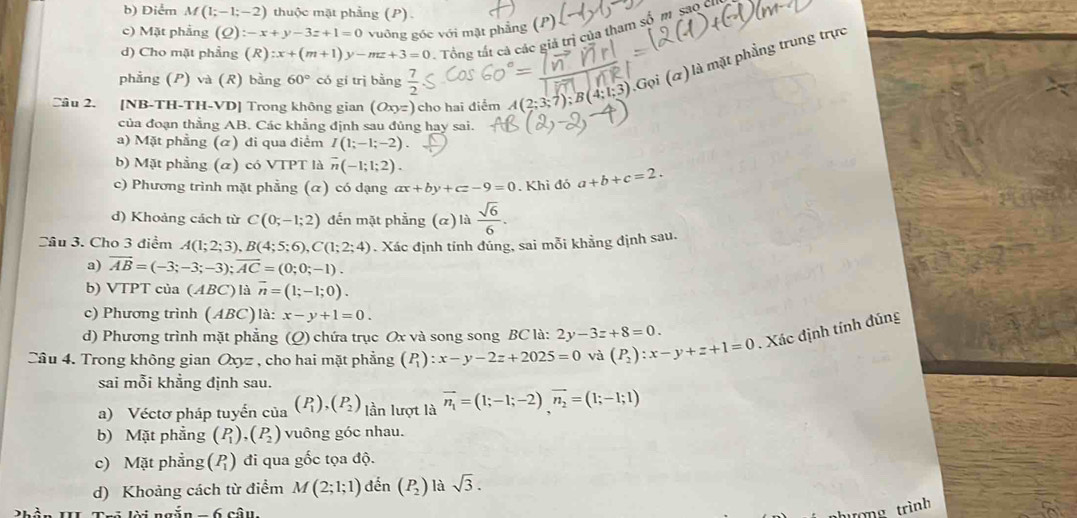 Điểm M(1;-1;-2) thuộc mặt phẳng (P)
c) Mặt phẳng (Q):-x+y-3z+1=0 vuông góc với mặt phẳng (P)
d) Cho mặt phẳng (R):x+(m+1)y-mz+3=0 Tổng tất cả các giả trị của tham số m saoc
phẳng (P) và (R) bằng 60° có gí trì bằng  7/2 
Gọi (a) là mặt phẳng trung trực
Câu 2. [NB-TH-TH-VD] Trong không gian (Oxyz) cho hai điểm A(2;3;7);B(4;1;3)
của đoạn thẳng AB. Các khẳng định sau đủng hay sai.
a) Mặt phẳng (α) đi qua điểm I(1;-1;-2).
b) Mặt phẳng (α) có VTPT là overline n(-1;1;2).
c) Phương trình mặt phẳng (α) có dạng ax+by+cz-9=0. Khi đó a+b+c=2.
d) Khoảng cách từ C(0;-1;2) đến mặt phẳng (α) là  sqrt(6)/6 .
Câu 3. Cho 3 điểm A(1;2;3),B(4;5;6),C(1;2;4). Xác định tính đúng, sai mỗi khẳng định sau,
a) vector AB=(-3;-3;-3);vector AC=(0;0;-1).
b) VTPT của (ABC) ) là overline n=(1;-1;0).
c) Phương trình (ABC) là: x-y+1=0.
d) Phương trình mặt phẳng (Q) chứa trục Ox và song song BC là: 2y-3z+8=0.
Câu 4. Trong không gian C(x) , cho hai mặt phẳng (P_1):x-y-2z+2025=0 và (P_2):x-y+z+1=0. Xác định tính đúng
sai mỗi khẳng định sau.
a) Véctơ pháp tuyển của (P_1),(P_2) lần lượt là vector n_1=(1;-1;-2)vector n_2=(1;-1;1)
b) Mặt phẳng (P_1),(P_2) vuông góc nhau.
c) Mặt phẳng beginpmatrix P_1endpmatrix đi qua gốc tọa độ.
d) Khoảng cách từ điểm M(2;1;1) đền (P_2) là sqrt(3).
Li ngăn _ 6
ưòng trình