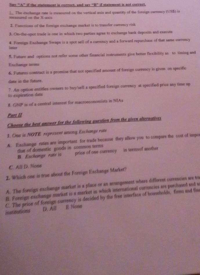 Say “A” if the statement is correct, and say “B” if statement is not correct.
_. The exchange rate is measured on the vertical axis and quantity of the foreign currency (USS) is
measured on the X-axis
2. Fanctions of the foreign exchange market is to transfer currency risk
3. Om-the-spot trade is one in which two parties agree to exchange bank deposits and execute
4. Foreign Exchange Swaps is a spot sell of a currency and a forward repurchase of that same currency
lister
5. Future and options not refer some other financial instruments give better flexibility as to timing and
Exchange terms
6. Futures contract is a promise that not specified amount of foreign currency is given on specific
date in the future.
7. Am option entitles owners to buy/sell a specified foreign currency at specified price any time up
to expivation date
8. GNP is of a central interest for macroeconomists in NIAs
Part II
Choose the best answer for the following question from the given alternatives
1. One is NOTE represent among Exchange rute
A. Exchange rates are important for trade because they allow you to compare the cost of impor
that of domestic goods in common terms
B. Exchange rate is price of one currency in termsof another
C. All D. None
2. Which one is true about the Foreign Exchange Market?
A. The foreign exchange market is a place or an arrangement where different currencies are tre
B. Foreign exchangs market is a market in which international currencies are purchased and s
C. The price of foreign currency is decided by the free interface of households, firms and fine
institations D.Al , E None