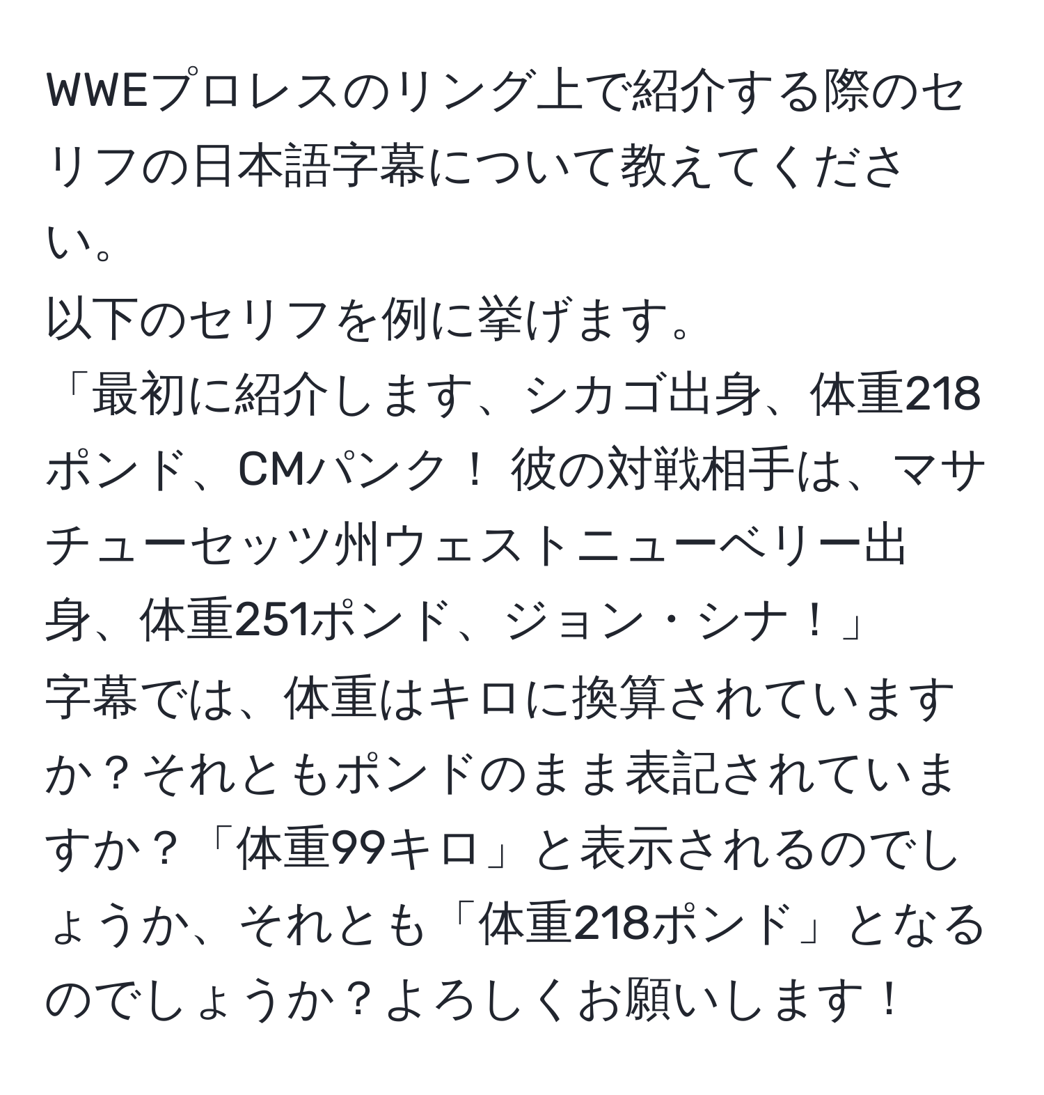 WWEプロレスのリング上で紹介する際のセリフの日本語字幕について教えてください。  
以下のセリフを例に挙げます。  
「最初に紹介します、シカゴ出身、体重218ポンド、CMパンク！ 彼の対戦相手は、マサチューセッツ州ウェストニューベリー出身、体重251ポンド、ジョン・シナ！」  
字幕では、体重はキロに換算されていますか？それともポンドのまま表記されていますか？「体重99キロ」と表示されるのでしょうか、それとも「体重218ポンド」となるのでしょうか？よろしくお願いします！