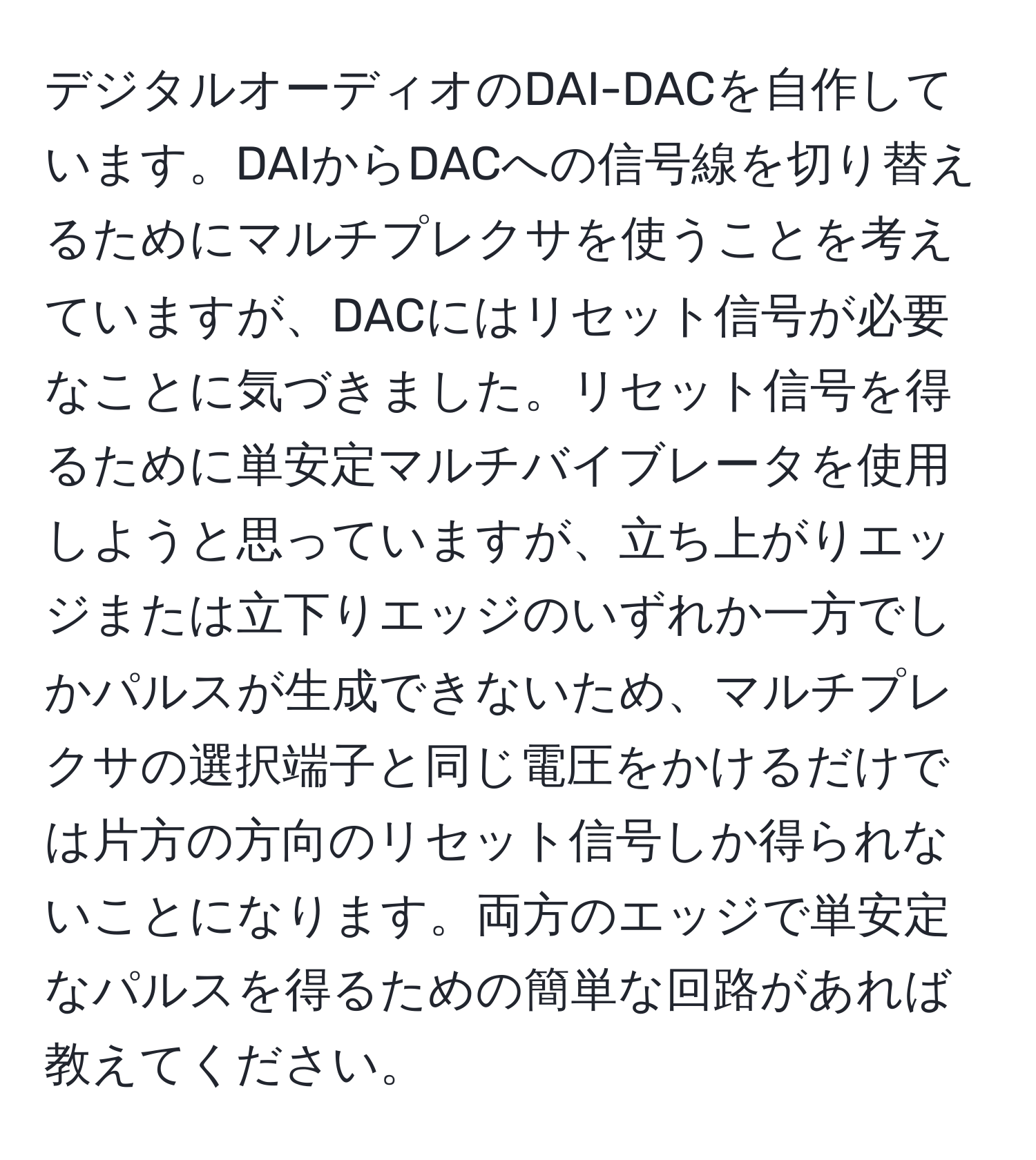 デジタルオーディオのDAI-DACを自作しています。DAIからDACへの信号線を切り替えるためにマルチプレクサを使うことを考えていますが、DACにはリセット信号が必要なことに気づきました。リセット信号を得るために単安定マルチバイブレータを使用しようと思っていますが、立ち上がりエッジまたは立下りエッジのいずれか一方でしかパルスが生成できないため、マルチプレクサの選択端子と同じ電圧をかけるだけでは片方の方向のリセット信号しか得られないことになります。両方のエッジで単安定なパルスを得るための簡単な回路があれば教えてください。