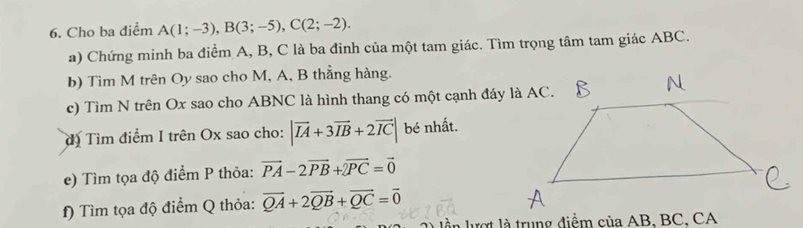 Cho ba điểm A(1;-3), B(3;-5), C(2;-2). 
a) Chứng minh ba điểm A, B, C là ba đinh của một tam giác. Tìm trọng tâm tam giác ABC. 
b) Tìm M trên Oy sao cho M, A, B thẳng hàng. 
c) Tìm N trên Ox sao cho ABNC là hình thang có một cạnh đáy là AC. 
đ) Tìm điểm I trên Ox sao cho: |vector IA+3vector IB+2vector IC| bé nhất. 
e) Tìm tọa độ điểm P thỏa: vector PA-2vector PB+vector PC=vector 0
f) Tìm tọa độ điểm Q thỏa: vector QA+2vector QB+vector QC=vector 0
lần lượt là trung điểm của AB, BC, CA