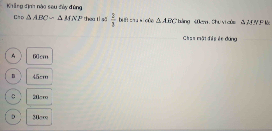 Khẳng định nào sau đây đúng.
Cho △ ABC∽ △ MNP theo tỉ số  2/3  , biết chu vi của △ ABC bằng 40cm. Chu vi của △ MNP là:
Chọn một đáp án đúng
A 60cm
B 45cm
C 20cm
D 30cm