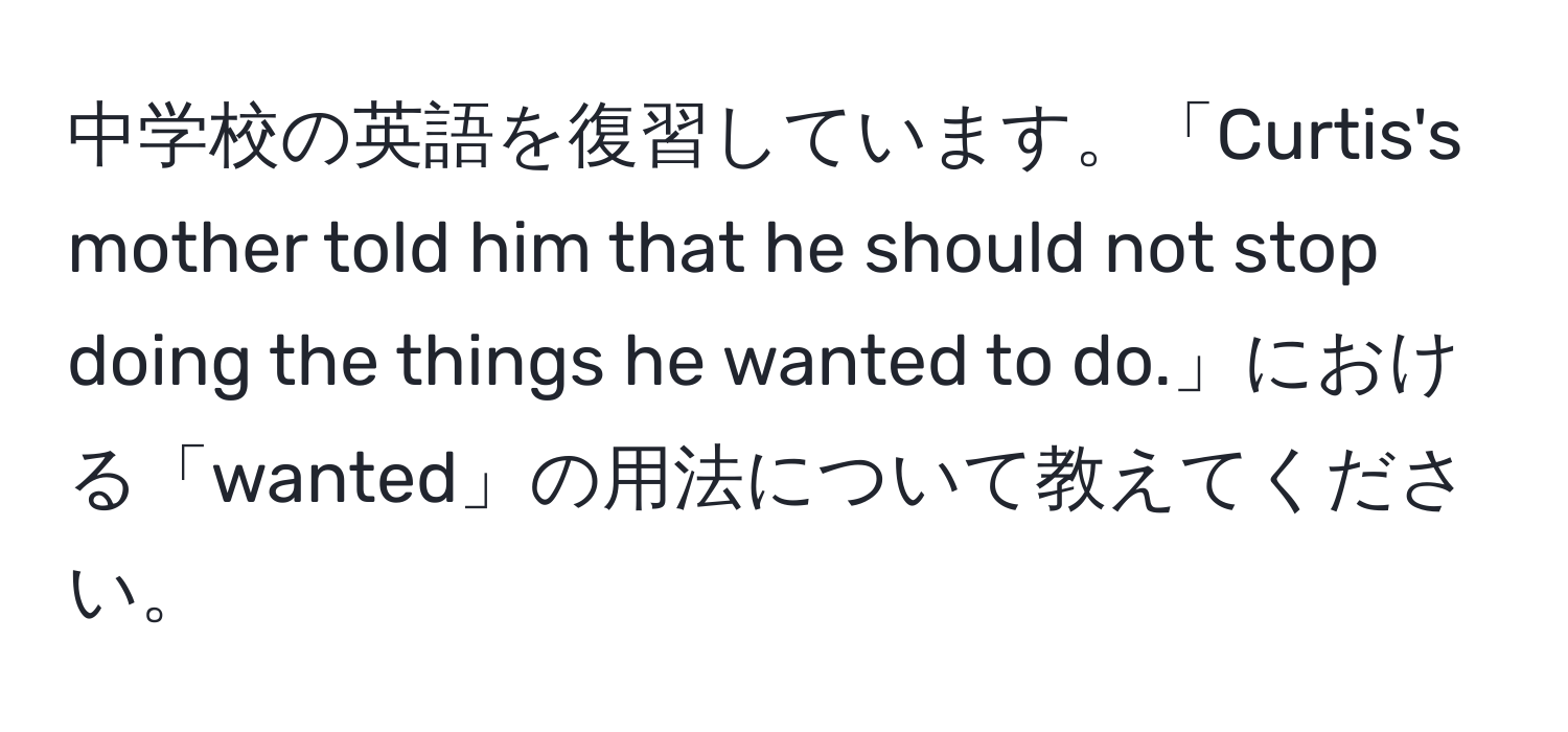 中学校の英語を復習しています。「Curtis's mother told him that he should not stop doing the things he wanted to do.」における「wanted」の用法について教えてください。