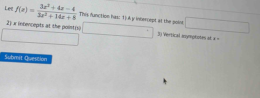 Let f(x)= (3x^2+4x-4)/3x^2+14x+8  This function has: 1) A y intercept at the point □
2) x intercepts at the point(s) □ 3) Vertical asymptotes at x=
Submit Question